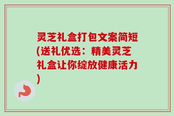 灵芝礼盒打包文案简短(送礼优选：精美灵芝礼盒让你绽放健康活力)