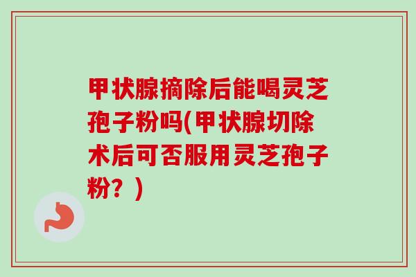 甲状腺摘除后能喝灵芝孢子粉吗(甲状腺切除术后可否服用灵芝孢子粉？)