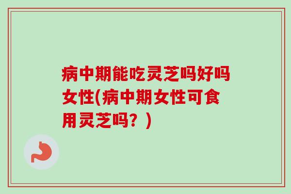 病中期能吃灵芝吗好吗女性(病中期女性可食用灵芝吗？)