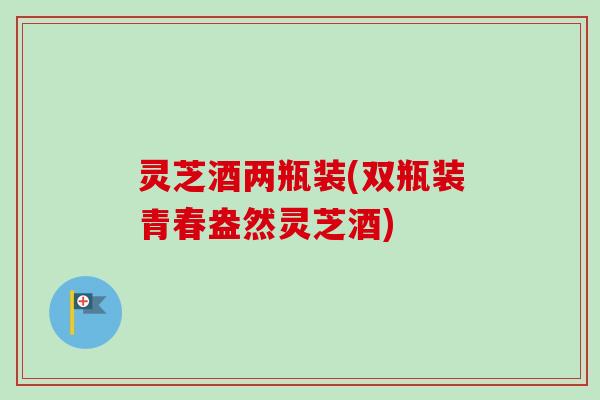 灵芝酒两瓶装(双瓶装青春盎然灵芝酒)