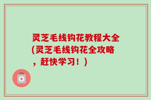 灵芝毛线钩花教程大全(灵芝毛线钩花全攻略，赶快学习！)