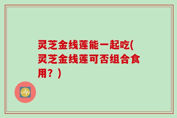 灵芝金线莲能一起吃(灵芝金线莲可否组合食用？)