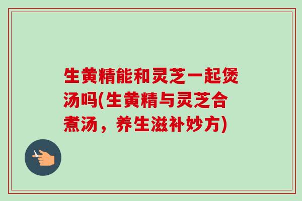 生黄精能和灵芝一起煲汤吗(生黄精与灵芝合煮汤，养生滋补妙方)