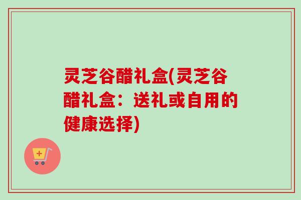 灵芝谷醋礼盒(灵芝谷醋礼盒:送礼或自用的健康选择) 灵芝谷醋礼盒(灵芝谷醋礼盒:送礼或自用的健康选择)