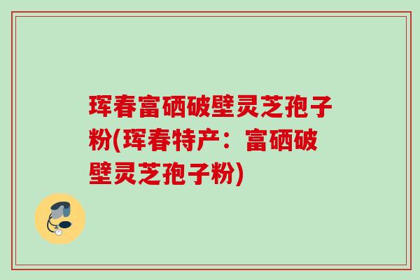 珲春富硒破壁灵芝孢子粉(珲春特产：富硒破壁灵芝孢子粉)