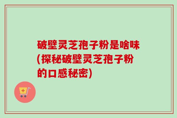 破壁灵芝孢子粉是啥味(探秘破壁灵芝孢子粉的口感秘密) 破壁灵芝孢子粉是啥味(探秘破壁灵芝孢子粉的口感秘密)