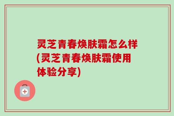灵芝青春焕肤霜怎么样(灵芝青春焕肤霜使用体验分享)