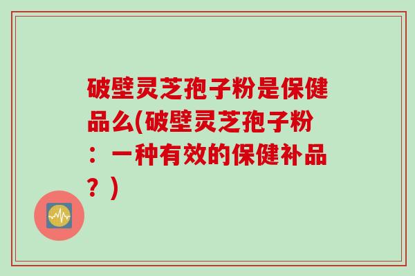 破壁灵芝孢子粉是保健品么(破壁灵芝孢子粉：一种有效的保健补品？)