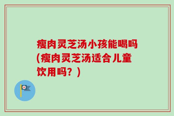瘦肉灵芝汤小孩能喝吗(瘦肉灵芝汤适合儿童饮用吗？)