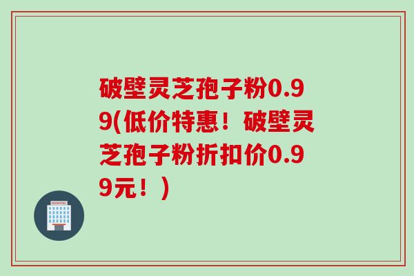 破壁灵芝孢子粉0.99(低价特惠!破壁灵芝孢子粉折扣价0.99元!) 破壁灵芝孢子粉0.99(低价特惠!破壁灵芝孢子粉折扣价0.99元!)