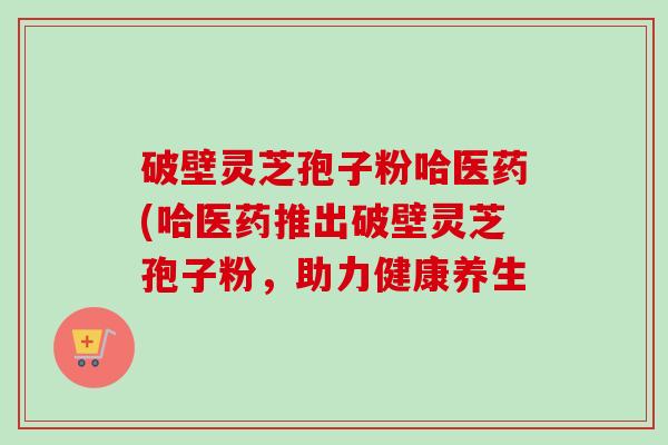 破壁灵芝孢子粉哈医药(哈医药推出破壁灵芝孢子粉，助力健康养生