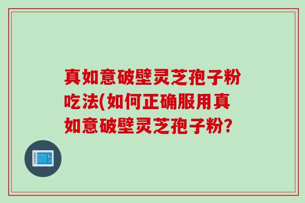 真如意破壁灵芝孢子粉吃法(如何正确服用真如意破壁灵芝孢子粉? 真如意破壁灵芝孢子粉吃法(如何正确服用真如意破壁灵芝孢子粉?