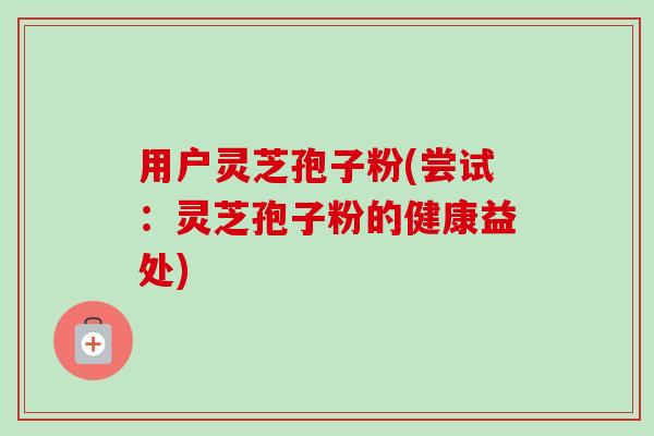 用户灵芝孢子粉(尝试：灵芝孢子粉的健康益处)