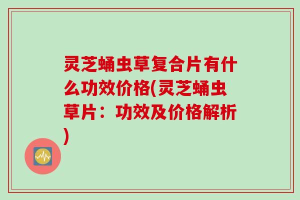 灵芝蛹虫草复合片有什么功效价格(灵芝蛹虫草片：功效及价格解析)