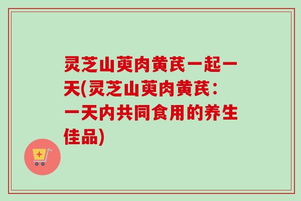 灵芝山萸肉黄芪一起一天(灵芝山萸肉黄芪：一天内共同食用的养生佳品)