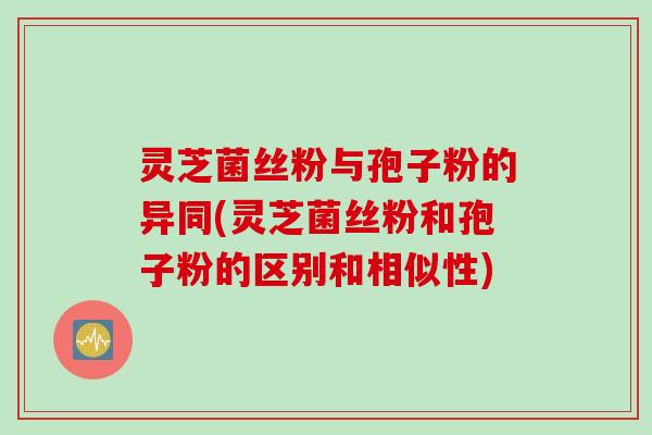 灵芝菌丝粉与孢子粉的异同(灵芝菌丝粉和孢子粉的区别和相似性)