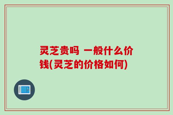 灵芝贵吗 一般什么价钱(灵芝的价格如何)