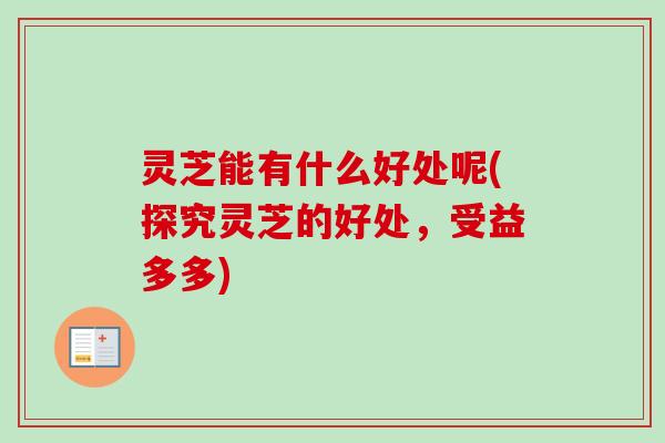 灵芝能有什么好处呢(探究灵芝的好处，受益多多)