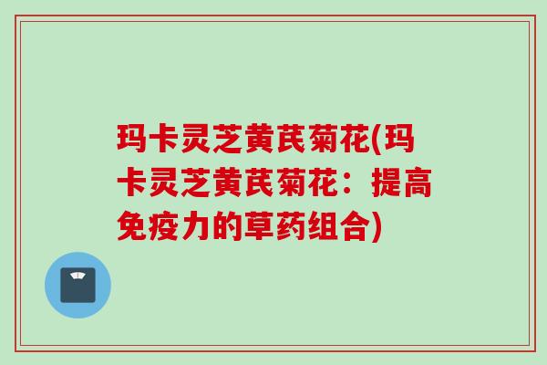 玛卡灵芝黄芪菊花(玛卡灵芝黄芪菊花：提高免疫力的草药组合)