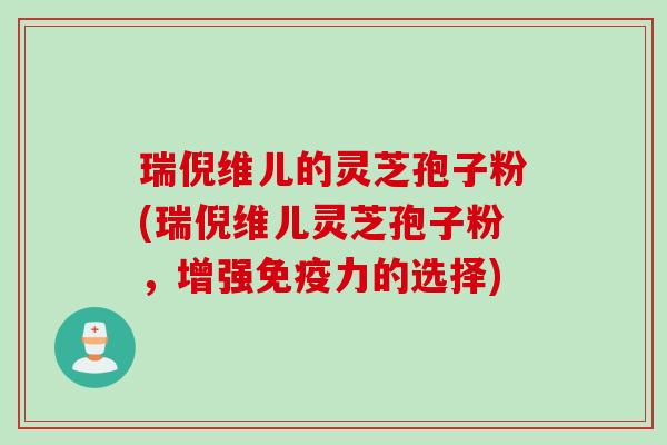 瑞倪维儿的灵芝孢子粉(瑞倪维儿灵芝孢子粉，增强免疫力的选择)