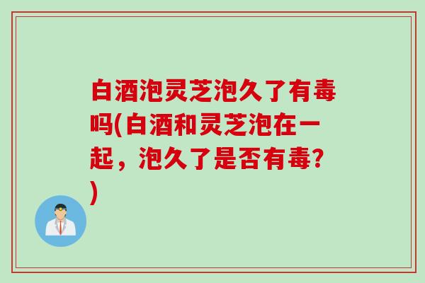 白酒泡灵芝泡久了有毒吗(白酒和灵芝泡在一起，泡久了是否有毒？)