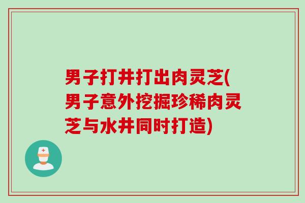 男子打井打出肉灵芝(男子意外挖掘珍稀肉灵芝与水井同时打造)