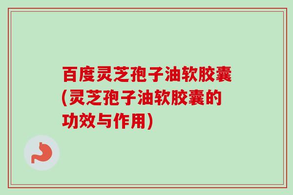 百度灵芝孢子油软胶囊(灵芝孢子油软胶囊的功效与作用) 百度灵芝孢子油软胶囊(灵芝孢子油软胶囊的功效与作用)