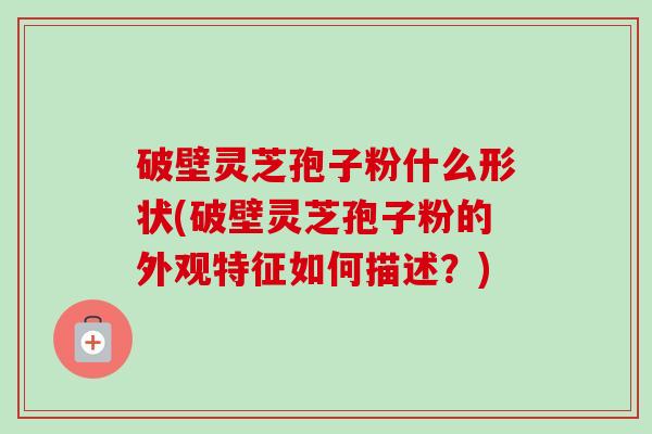 破壁灵芝孢子粉什么形状(破壁灵芝孢子粉的外观特征如何描述？)