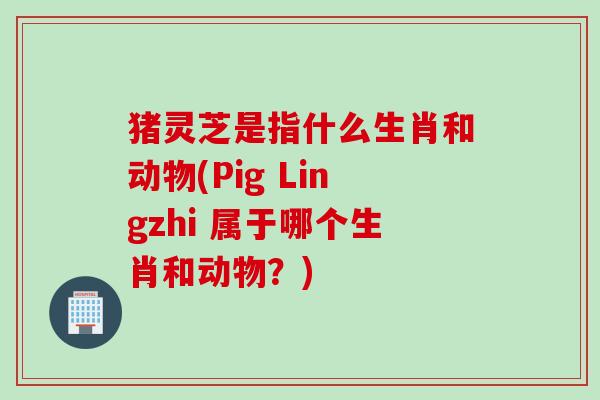 猪灵芝是指什么生肖和动物(Pig Lingzhi 属于哪个生肖和动物？)