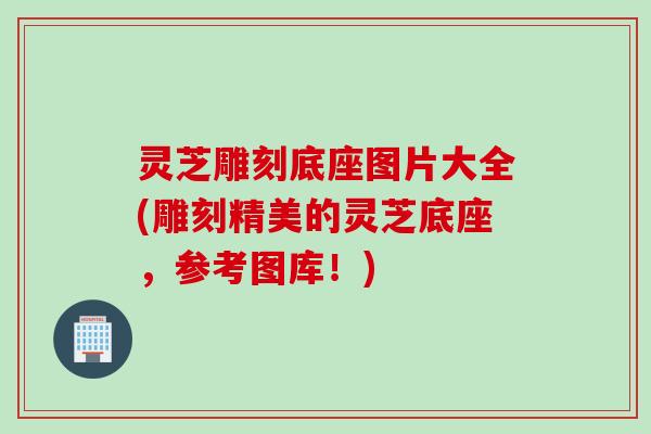 灵芝雕刻底座图片大全(雕刻精美的灵芝底座，参考图库！)