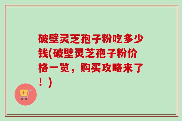 破壁灵芝孢子粉吃多少钱(破壁灵芝孢子粉价格一览，购买攻略来了！)