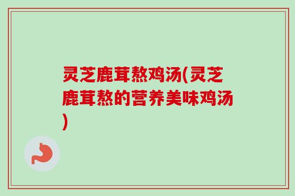 灵芝鹿茸熬鸡汤(灵芝鹿茸熬的营养美味鸡汤)