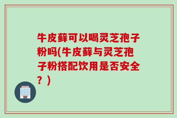 牛皮藓可以喝灵芝孢子粉吗(牛皮藓与灵芝孢子粉搭配饮用是否安全？)