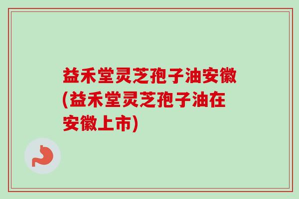 益禾堂灵芝孢子油安徽(益禾堂灵芝孢子油在安徽上市)
