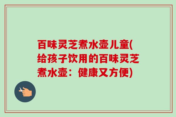 百味灵芝煮水壶儿童(给孩子饮用的百味灵芝煮水壶：健康又方便)