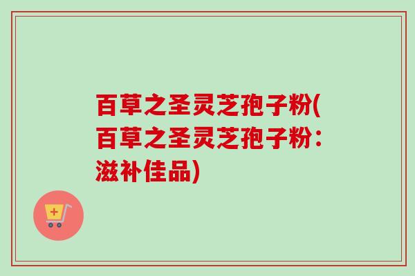 百草之圣灵芝孢子粉(百草之圣灵芝孢子粉：滋补佳品)