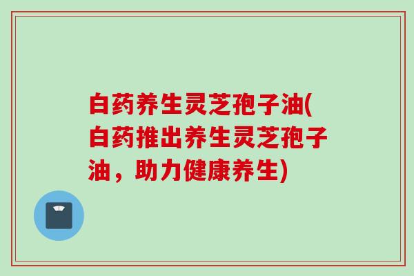 白药养生灵芝孢子油(白药推出养生灵芝孢子油，助力健康养生)