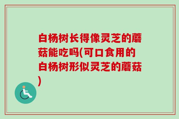 白杨树长得像灵芝的蘑菇能吃吗(可口食用的白杨树形似灵芝的蘑菇)