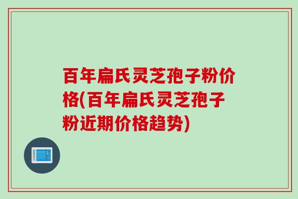 百年扁氏灵芝孢子粉价格(百年扁氏灵芝孢子粉近期价格趋势)