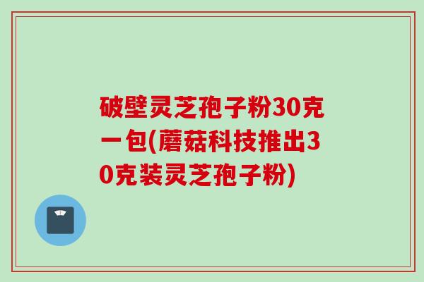 破壁灵芝孢子粉30克一包(蘑菇科技推出30克装灵芝孢子粉)