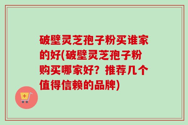 破壁灵芝孢子粉买谁家的好(破壁灵芝孢子粉购买哪家好？推荐几个值得信赖的品牌)