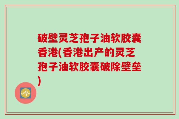 破壁灵芝孢子油软胶囊香港(香港出产的灵芝孢子油软胶囊破除壁垒)