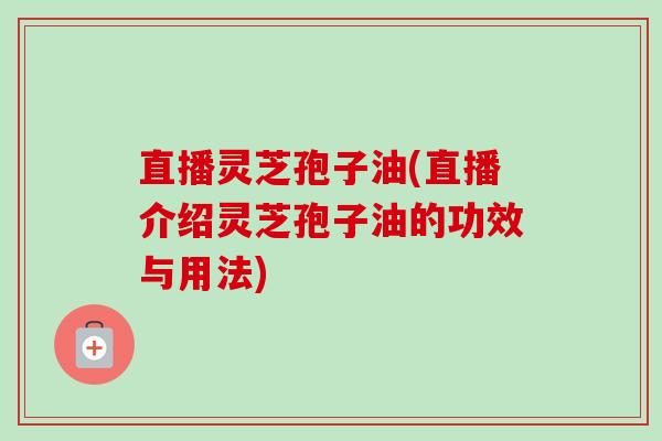 直播灵芝孢子油(直播介绍灵芝孢子油的功效与用法)
