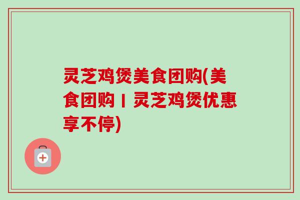 灵芝鸡煲美食团购(美食团购丨灵芝鸡煲优惠享不停)