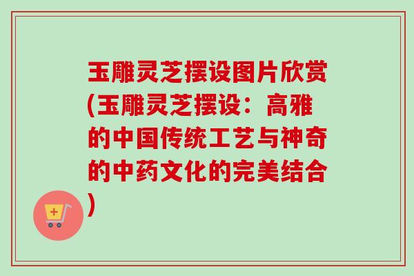 玉雕灵芝摆设图片欣赏(玉雕灵芝摆设：高雅的中国传统工艺与神奇的文化的完美结合)