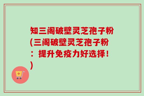 知三阁破壁灵芝孢子粉(三阁破壁灵芝孢子粉：提升免疫力好选择！)