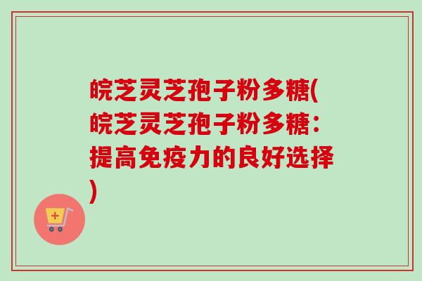 皖芝灵芝孢子粉多糖(皖芝灵芝孢子粉多糖：提高免疫力的良好选择)