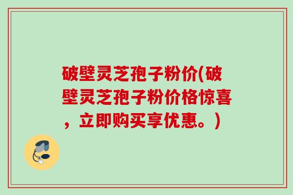 破壁灵芝孢子粉价(破壁灵芝孢子粉价格惊喜，立即购买享优惠。)