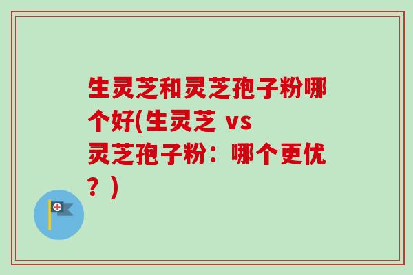生灵芝和灵芝孢子粉哪个好(生灵芝 vs 灵芝孢子粉：哪个更优？)