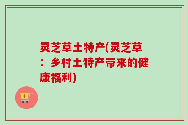 灵芝草土特产(灵芝草：乡村土特产带来的健康福利)
